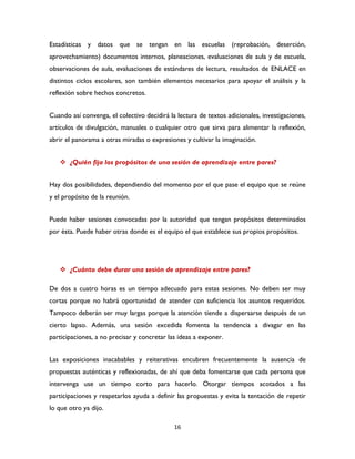 16
Estadísticas y datos que se tengan en las escuelas (reprobación, deserción,
aprovechamiento) documentos internos, planeaciones, evaluaciones de aula y de escuela,
observaciones de aula, evaluaciones de estándares de lectura, resultados de ENLACE en
distintos ciclos escolares, son también elementos necesarios para apoyar el análisis y la
reflexión sobre hechos concretos.
Cuando así convenga, el colectivo decidirá la lectura de textos adicionales, investigaciones,
artículos de divulgación, manuales o cualquier otro que sirva para alimentar la reflexión,
abrir el panorama a otras miradas o expresiones y cultivar la imaginación.
 ¿Quién fija los propósitos de una sesión de aprendizaje entre pares?
Hay dos posibilidades, dependiendo del momento por el que pase el equipo que se reúne
y el propósito de la reunión.
Puede haber sesiones convocadas por la autoridad que tengan propósitos determinados
por ésta. Puede haber otras donde es el equipo el que establece sus propios propósitos.
 ¿Cuánto debe durar una sesión de aprendizaje entre pares?
De dos a cuatro horas es un tiempo adecuado para estas sesiones. No deben ser muy
cortas porque no habrá oportunidad de atender con suficiencia los asuntos requeridos.
Tampoco deberán ser muy largas porque la atención tiende a dispersarse después de un
cierto lapso. Además, una sesión excedida fomenta la tendencia a divagar en las
participaciones, a no precisar y concretar las ideas a exponer.
Las exposiciones inacabables y reiterativas encubren frecuentemente la ausencia de
propuestas auténticas y reflexionadas, de ahí que deba fomentarse que cada persona que
intervenga use un tiempo corto para hacerlo. Otorgar tiempos acotados a las
participaciones y respetarlos ayuda a definir las propuestas y evita la tentación de repetir
lo que otro ya dijo.
 