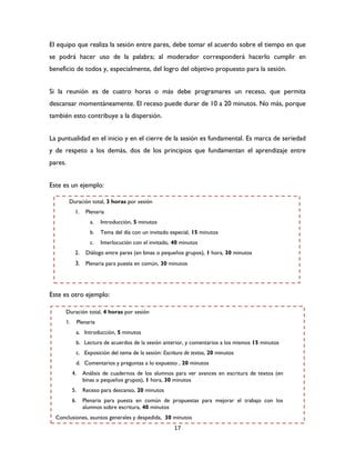 17
El equipo que realiza la sesión entre pares, debe tomar el acuerdo sobre el tiempo en que
se podrá hacer uso de la palabra; al moderador corresponderá hacerlo cumplir en
beneficio de todos y, especialmente, del logro del objetivo propuesto para la sesión.
Si la reunión es de cuatro horas o más debe programares un receso, que permita
descansar momentáneamente. El receso puede durar de 10 a 20 minutos. No más, porque
también esto contribuye a la dispersión.
La puntualidad en el inicio y en el cierre de la sesión es fundamental. Es marca de seriedad
y de respeto a los demás, dos de los principios que fundamentan el aprendizaje entre
pares.
Este es un ejemplo:
Este es otro ejemplo:
Duración total, 3 horas por sesión
1. Plenaria
a. Introducción, 5 minutos
b. Tema del día con un invitado especial, 15 minutos
c. Interlocución con el invitado, 40 minutos
2. Diálogo entre pares (en binas o pequeños grupos), 1 hora, 30 minutos
3. Plenaria para puesta en común, 30 minutos
Duración total, 4 horas por sesión
1. Plenaria
a. Introducción, 5 minutos
b. Lectura de acuerdos de la sesión anterior, y comentarios a los mismos 15 minutos
c. Exposición del tema de la sesión: Escritura de textos, 20 minutos
d. Comentarios y preguntas a lo expuesto , 20 minutos
4. Análisis de cuadernos de los alumnos para ver avances en escritura de textos (en
binas o pequeños grupos), 1 hora, 30 minutos
5. Receso para descanso, 20 minutos
6. Plenaria para puesta en común de propuestas para mejorar el trabajo con los
alumnos sobre escritura, 40 minutos
Conclusiones, asuntos generales y despedida, 30 minutos
 