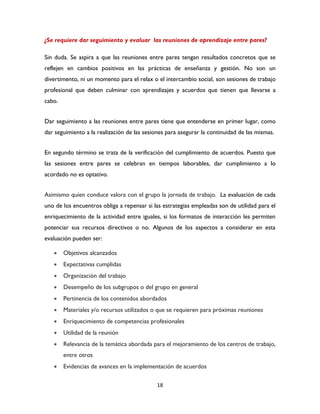 18
¿Se requiere dar seguimiento y evaluar las reuniones de aprendizaje entre pares?
Sin duda. Se aspira a que las reuniones entre pares tengan resultados concretos que se
reflejen en cambios positivos en las prácticas de enseñanza y gestión. No son un
divertimento, ni un momento para el relax o el intercambio social, son sesiones de trabajo
profesional que deben culminar con aprendizajes y acuerdos que tienen que llevarse a
cabo.
Dar seguimiento a las reuniones entre pares tiene que entenderse en primer lugar, como
dar seguimiento a la realización de las sesiones para asegurar la continuidad de las mismas.
En segundo término se trata de la verificación del cumplimiento de acuerdos. Puesto que
las sesiones entre pares se celebran en tiempos laborables, dar cumplimiento a lo
acordado no es optativo.
Asimismo quien conduce valora con el grupo la jornada de trabajo. La evaluación de cada
uno de los encuentros obliga a repensar si las estrategias empleadas son de utilidad para el
enriquecimiento de la actividad entre iguales, si los formatos de interacción les permiten
potenciar sus recursos directivos o no. Algunos de los aspectos a considerar en esta
evaluación pueden ser:
 Objetivos alcanzados
 Expectativas cumplidas
 Organización del trabajo
 Desempeño de los subgrupos o del grupo en general
 Pertinencia de los contenidos abordados
 Materiales y/o recursos utilizados o que se requieren para próximas reuniones
 Enriquecimiento de competencias profesionales
 Utilidad de la reunión
 Relevancia de la temática abordada para el mejoramiento de los centros de trabajo,
entre otros
 Evidencias de avances en la implementación de acuerdos
 