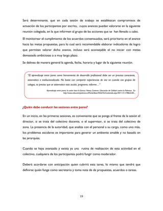 19
Será determinante, que en cada sesión de trabajo se establezcan compromisos de
actuación de los participantes por escrito, cuyos avances puedan valorarse en la siguiente
reunión colegiada, en la que informen al grupo de las acciones que se han llevado a cabo.
El monitorear el cumplimiento de los acuerdos consensuados, será prioritario en el avance
hacia las metas propuestas, para lo cual será recomendable elaborar indicadores de logro
que permitan valorar dicho avance, incluso será aconsejable el no iniciar con metas
demasiado ambiciosas o a muy largo plazo.
Se delinea de manera general la agenda, fecha, horario y lugar de la siguiente reunión.
¿Quién debe conducir las sesiones entre pares?
En un inicio, en las primeras sesiones, es conveniente que se ponga al frente de la sesión el
director, si se trata del colectivo docente, o el supervisor, si se trata del colectivo de
zona. La presencia de la autoridad, que analiza con el personal a su cargo, como uno más,
los problemas escolares es importante para generar un ambiente amable y no basado en
las jerarquías.
Cuando se haya avanzado y exista ya una rutina de realización de esta actividad en el
colectivo, cualquiera de los participantes podrá fungir como moderador.
Deberá acordarse con anticipación quien cubrirá esta tarea, lo mismo que tendrá que
definirse quién funge como secretario y toma nota de de propuestas, acuerdos o tareas.
“El aprendizaje entre pares como herramienta de desarrollo profesional debe ser un proceso consciente,
sistemático e institucionalizado. No basta con compartir experiencias de vez en cuando con grupos de
colegas, es preciso que se sistematice esta acción, programe, informe…”
Aprendizaje entre pares: la unión hace la fuerza. Nancy Cavieres. Educación de Calidad contra la Pobreza. En
http://www.educarenpobreza.cl/Portal.Base/Web/VerContenido.aspx?ID=131278&GUID...
 