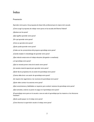 2
Índice
Presentación
Aprender entre pares. Una propuesta de desarrollo profesional para la mejora de la escuela
¿Cómo surge la propuesta de trabajar entre pares en las escuelas del Distrito Federal?
¿Quiénes son los pares?
¿Qué significa aprender entre pares?
¿Por qué aprender entre pares?
¿Cómo se aprende entre pares?
¿Quién puede aprender entre pares?
¿Cuáles son las características del proyecto aprendizaje entre pares?
¿Cuándo emplear la metodología de aprender entre pares?
¿Qué relación existe entre el trabajo educativo (de gestión o enseñanza)
y el aprendizaje entre pares?
¿Qué se necesita prever antes de la sesión entre pares?
¿Se necesita material especial para aprender entre pares?
¿Quién fija los propósitos de una sesión de aprendizaje entre pares?
¿Cuánto debe durar una sesión de aprendizaje entre pares?
¿Se requiere dar seguimiento a las reuniones de aprendizaje entre pares?
¿Quién debe conducir las sesiones entre pares?
¿Qué conocimientos y habilidades se requieren para conducir sesiones de aprendizaje entre pares?
¿Qué actitudes y valores se ponen en juego en el aprendizaje entre pares?
¿El aprendizaje entre pares en la escuela o zona es todo el aprendizaje que los maestros o los directores
necesitan?
¿Quién puede apoyar en el trabajo entre pares?
¿Cómo favorece la supervisión escolar el trabajo entre pares?
 