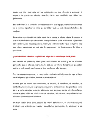 21
equipo una idea expresada por los participantes que sea relevante, o preguntar si
requiere de precisiones, obtener acuerdos claros, son habilidades que deben ser
promovidas.
Esto se facilitará si se toman los acuerdos necesarios en el equipo para facilitar la dinámica
de la reunión. Especificar de inicio qué es válido y qué no, hará más sencilla la labor de
moderar.
Determinar, por ejemplo, que nadie puede hacer uso de la palabra más de 5 minutos, o
que no es válido emitir juicios sobre las participaciones de otros; acordar que expresiones
como está bien, está mal, es equivocado, no sirve, no serán empleadas y que, en lugar de esas
expresiones categóricas, se hará uso de argumentos y se fundamentarán las ideas y
propuestas.
¿Qué actitudes y valores se ponen en juego en el aprendizaje entre pares?
Las sesiones de aprendizaje entre pares están basadas en valores y en las actitudes
personales que de ellos se desprenden. Se trata de los valores democráticos que deben
cultivarse en la escuela y en los que se tiene que formar a los alumnos.
Son los valores compartidos y el compromiso con la educación los que dan lugar al éxito
de las empresas que se llevan adelante en estos espacios.
Guiarse por los valores del compromiso, el esfuerzo, la honestidad, la tolerancia, la
solidaridad, la empatía, es un principio para generar en los ámbitos de aprendizaje entre
pares y en las escuelas, ambientes adecuados para aprender, donde prive la confianza,
donde se pueda hablar, sin restricciones, de los éxitos y los fracasos, y se pueda enderezar
el camino con el apoyo de los demás.
Un buen trabajo entre pares, cargado de valores democráticos, es una invitación para
trasladar esos ambientes de respeto y capacidad de convivencia a los planteles y a las
aulas.
 