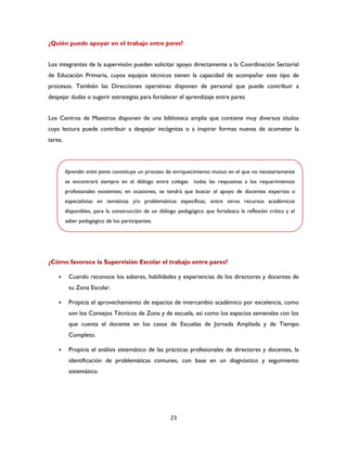 23
¿Quién puede apoyar en el trabajo entre pares?
Los integrantes de la supervisión pueden solicitar apoyo directamente a la Coordinación Sectorial
de Educación Primaria, cuyos equipos técnicos tienen la capacidad de acompañar este tipo de
procesos. También las Direcciones operativas disponen de personal que puede contribuir a
despejar dudas o sugerir estrategias para fortalecer el aprendizaje entre pares.
Los Centros de Maestros disponen de una biblioteca amplia que contiene muy diversos títulos
cuya lectura puede contribuir a despejar incógnitas o a inspirar formas nuevas de acometer la
tarea.
¿Cómo favorece la Supervisión Escolar el trabajo entre pares?
 Cuando reconoce los saberes, habilidades y experiencias de los directores y docentes de
su Zona Escolar.
 Propicia el aprovechamiento de espacios de intercambio académico por excelencia, como
son los Consejos Técnicos de Zona y de escuela, así como los espacios semanales con los
que cuenta el docente en los casos de Escuelas de Jornada Ampliada y de Tiempo
Completo.
 Propicia el análisis sistemático de las prácticas profesionales de directores y docentes, la
identificación de problemáticas comunes, con base en un diagnóstico y seguimiento
sistemático.
Aprender entre pares constituye un proceso de enriquecimiento mutuo en el que no necesariamente
se encontrará siempre en el diálogo entre colegas todas las respuestas a los requerimientos
profesionales existentes; en ocasiones, se tendrá que buscar el apoyo de docentes expertos o
especialistas en temáticas y/o problemáticas específicas, entre otros recursos académicos
disponibles, para la construcción de un diálogo pedagógico que fortalezca la reflexión crítica y el
saber pedagógico de los participantes.
 
