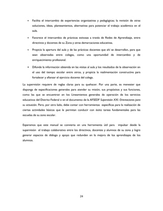 24
 Facilita el intercambio de experiencias organizativas y pedagógicas; la revisión de otras
soluciones, ideas, planteamientos, alternativas para potenciar el trabajo académico en el
aula.
 Favorece el intercambio de prácticas exitosas a través de Redes de Aprendizaje, entre
directivos y docentes de su Zona y otras demarcaciones educativas.
 Propicia la apertura del aula y de las prácticas docentes que ahí se desarrollan, para que
sean observadas entre colegas, como una oportunidad de intercambio y de
enriquecimiento profesional.
 Difunde la información obtenida en las visitas al aula y los resultados de la observación en
el uso del tiempo escolar entre otros, y propicia la realimentación constructiva para
fortalecer y afianzar el ejercicio docente del colega.
La supervisión requiere de reglas claras para su quehacer. Por una parte, es menester que
disponga de especificaciones generales para atender su misión, sus propósitos y sus funciones,
como las que se encuentran en los Lineamientos generales de operación de los servicios
educativos del Distrito Federal o en el documento de la AFSEDF Supervisión XXI. Orientaciones para
su actuación. Pero, por otro lado, debe contar con herramientas específicas para la realización de
ciertas actividades básicas que le permitan conducir con éxito tareas fundamentales para las
escuelas de su zona escolar.
Esperamos que este manual se convierta en una herramienta útil para impulsar desde la
supervisión el trabajo colaborativo entre los directivos, docentes y alumnos de su zona y logre
generar espacios de diálogo y apoyo que redunden en la mejora de los aprendizajes de los
alumnos.
 