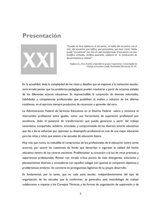 3
Presentación
En la actualidad, dada la complejidad de los retos y desafíos que se imponen a la institución escolar,
sería errado pensar que los problemas pedagógicos pueden resolverse a partir de acciones aisladas
de los diferentes actores educativos. Es imprescindible la conjunción de diversas voluntades,
habilidades y competencias profesionales que posibiliten el análisis y solución de los dilemas
cotidianos, en el ejercicio siempre productivo de reconocer y aprender del otro.
La Administración Federal de Servicios Educativos en el Distrito Federal valora y reconoce el
intercambio profesional entre iguales, como una herramienta de superación profesional por
excelencia, dado el potencial de transformación que puede generarse a partir del trabajo
sistemático, compartido, solidario, articulado, y comprometido de los diversos actores educativos
que día a día se esfuerzan por optimizar su desempeño profesional en aras de una mejor educación
para las niñas y niños que asisten a las escuelas de educación básica.
Hoy más que nunca, es ineludible el compromiso de los profesionales de la educación (entre otros
actores), por asumir las cuestiones de fondo que demeritan o vigorizan la calidad del hecho
educativo dentro de los centros escolares. Problematizar su actuación a la luz de otras prácticas y
experiencias profesionales. Revisar con mirada crítica puntos de vista divergentes, soluciones y
planteamientos diversos e innovadores con aquellos colegas con quienes se comparten objetivos y
problemáticas similares les convierte en protagonistas legítimos de su propio desarrollo.
Es fundamental, por lo tanto, que en cada zona escolar, independientemente del tipo de
organización de las escuelas que la conforman, se generalice esta metodología de trabajo
colaborativo e impacte a los Consejos Técnicos y las formas de organización de supervisión y de
XXI
“Cuando se hace referencia al encuentro, se habla del encuentro con el
otro, del encuentro que edifica, que personaliza, que hace crecer. Nadie
puede “encontrarse” con otro sin salir transformado. El encuentro con otro
modifica actitudes, rectifica pareceres, colabora en la construcción de
discernimientos y criterios”.
Stigliano D., et al. Enseñar y Aprender en grupos Cooperativos. Comunidades de
Diálogo y encuentro (2008). Novedades Educativas. Bs. As.
 
