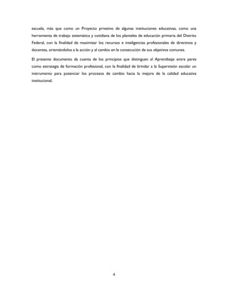 4
escuela, más que como un Proyecto privativo de algunas instituciones educativas, como una
herramienta de trabajo sistemática y cotidiana de los planteles de educación primaria del Distrito
Federal, con la finalidad de maximizar los recursos e inteligencias profesionales de directivos y
docentes, orientándolos a la acción y al cambio en la consecución de sus objetivos comunes.
El presente documento da cuenta de los principios que distinguen al Aprendizaje entre pares
como estrategia de formación profesional, con la finalidad de brindar a la Supervisión escolar un
instrumento para potenciar los procesos de cambio hacia la mejora de la calidad educativa
institucional.
 
