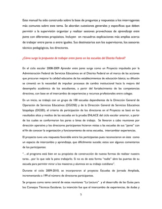 5
Este manual ha sido construido sobre la base de preguntas y respuestas a los interrogantes
más comunes sobre este tema. Se abordan cuestiones generales y específicas que deben
permitir a la supervisión organizar y realizar sesiones provechosas de aprendizaje entre
pares con diferentes propósitos. Incluyen en recuadros explicaciones más amplias acerca
de trabajar entre pares o entre iguales. Sus destinatarios son los supervisores, los asesores
técnico pedagógicos, los directores.
¿Cómo surge la propuesta de trabajar entre pares en las escuelas del Distrito Federal?
En el ciclo escolar 2008-2009 Aprender entre pares surge como un Proyecto impulsado por la
Administración Federal de Servicios Educativos en el Distrito Federal en el marco de las acciones
que procuran mejorar la calidad educativa de los establecimientos de educación básica; su difusión
se cimentó en la necesidad de impulsar procesos de cambio institucional hacia la mejora del
desempeño académico de los estudiantes, a partir del fortalecimiento de las competencias
directivas, con base en el intercambio de experiencias y recursos profesionales entre colegas.
En un inicio, se trabajó con un grupo de 100 escuelas dependientes de la Dirección General de
Operación de Servicios Educativos (DGOSE) y de la Dirección General de Servicios Educativos
Iztapalapa (DGSEI), el criterio de participación de los directores en el Proyecto se basó en los
resultados altos y medios de las escuelas en la prueba ENLACE del ciclo escolar anterior, a partir
de los cuales se conformaron los pares o binas de trabajo. Se llevaron a cabo reuniones por
dirección operativa y los directores participantes hicieron visitas a las escuelas de sus “pares” con
el fin de conocer la organización y funcionamiento de otras escuelas, intercambiar experiencias.
El proyecto tuvo una respuesta favorable entre los participantes pues reconocieron en éste como
un espacio de intercambio y aprendizaje, que difícilmente sucede; estos son algunos comentarios
de los participantes:
“…el programa está bien en su propósito de construcción de nuevas formas de realizar nuestra
tarea…por lo que vale la pena trabajarlo. Si no es de esta forma “nadie” abre las puertas de su
escuela para permitir mirar a los maestros y alumnos en su trabajo cotidiano”.
Durante el ciclo 2009-2010, se incorporaron al proyecto Escuelas de Jornada Ampliada,
incrementando a 199 el número de directores participantes.
Se propuso como tema central de estas reuniones “La Lectura” y el desarrollo de las Guías para
los Consejos Técnicos Escolares. La intención fue que el intercambio de experiencias, de dudas y
 
