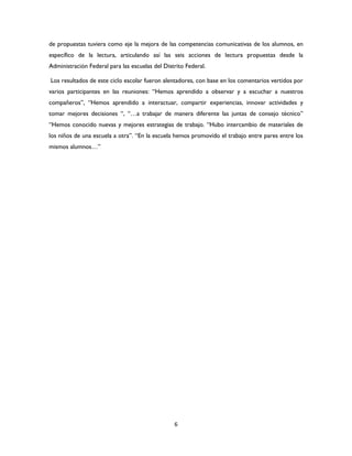 6
de propuestas tuviera como eje la mejora de las competencias comunicativas de los alumnos, en
específico de la lectura, articulando así las seis acciones de lectura propuestas desde la
Administración Federal para las escuelas del Distrito Federal.
Los resultados de este ciclo escolar fueron alentadores, con base en los comentarios vertidos por
varios participantes en las reuniones: “Hemos aprendido a observar y a escuchar a nuestros
compañeros”, “Hemos aprendido a interactuar, compartir experiencias, innovar actividades y
tomar mejores decisiones “, “…a trabajar de manera diferente las juntas de consejo técnico”
“Hemos conocido nuevas y mejores estrategias de trabajo. “Hubo intercambio de materiales de
los niños de una escuela a otra”. “En la escuela hemos promovido el trabajo entre pares entre los
mismos alumnos…”
 