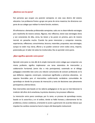 7
¿Quiénes son los pares?
Son personas que ocupan una posición semejante; en este caso dentro del sistema
educativo. Los profesores frente a grupo son pares de otros maestros; los directores son
pares de sus colegas que realizan la misma función, etcétera.
Al enfrentarse a demandas profesionales semejantes, cada uno va desarrollando estrategias
para resolverlas de manera exitosa. Algunos, más reflexivos, tienen esas estrategias claras
y son conscientes de ellas, otros, las tienen y las ponen en práctica, pero de manera
inercial, sin pensarlas mucho. Cuando los pares interactúan y comparten vivencias,
experiencias, reflexiones, conocimientos, lecturas, materiales, propuestas, esas estrategias,
aunque no estén muy claras, afloran y se pueden construir entre todos otras, mejores,
potenciadas por el saber de todos los involucrados. Eso es aprender entre pares.
¿Qué significa aprender entre pares?
Aprender entre pares va más allá de la simple interacción entre colegas que comparten una
misma profesión, significa implementar una tarea sistemática de intercambio y
colaboración horizontal, (entre dos o más participantes), sustentada en el diálogo
pedagógico entendido éste como una relación comunicativa de carácter profesional, en la
que deliberan, negocian, construyen, consensuan significados y prácticas educativas, en
espacios favorables para el intercambio; conformando verdaderas comunidades de
aprendizaje en donde los procesos de interacción y toma de decisiones sean plenamente
participativos y democráticos.
Este intercambio está basado en los saberes pedagógicos en los que se interrelacionan la
tradición del oficio de la enseñanza, la práctica docente y los procesos reflexivos.
La interacción entre pares constituye, por lo tanto, un proceso de aprendizaje mutuo,
basado en la autocrítica y en el análisis, donde se habla honesta y abiertamente de los
problemas y éxitos cotidianos, orientando la acción y generación de acuerdos básicos que
impulsen los cambios necesarios hacia la mejora del desempeño institucional.
 