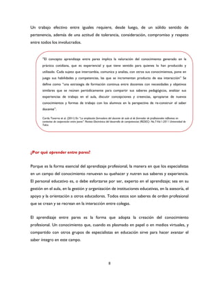 8
Un trabajo efectivo entre iguales requiere, desde luego, de un sólido sentido de
pertenencia, además de una actitud de tolerancia, consideración, compromiso y respeto
entre todos los involucrados.
¿Por qué aprender entre pares?
Porque es la forma esencial del aprendizaje profesional, la manera en que los especialistas
en un campo del conocimiento renuevan su quehacer y nutren sus saberes y experiencia.
El personal educativo es, o debe esforzarse por ser, experto en el aprendizaje; sea en su
gestión en el aula, en la gestión y organización de instituciones educativas, en la asesoría, el
apoyo y la orientación a otros educadores. Todos estos son saberes de orden profesional
que se crean y se recrean en la interacción entre colegas.
El aprendizaje entre pares es la forma que adopta la creación del conocimiento
profesional. Un conocimiento que, cuando es plasmado en papel o en medios virtuales, y
compartido con otros grupos de especialistas en educación sirve para hacer avanzar el
saber íntegro en este campo.
“El concepto aprendizaje entre pares implica la valoración del conocimiento generado en la
práctica cotidiana, que es experiencial y que tiene sentido para quienes lo han producido y
utilizado. Cada sujeto que intercambia, comunica y analiza, con otros sus conocimientos, pone en
juego sus habilidades y competencias, las que se incrementan producto de esa interacción” Se
define como “una estrategia de formación continua entre docentes con necesidades y objetivos
similares que se reúnen periódicamente para compartir sus saberes pedagógicos, analizar sus
experiencias de trabajo en el aula, discutir concepciones y creencias, apropiarse de nuevos
conocimientos y formas de trabajo con los alumnos en la perspectiva de re-construir el saber
docente”.
Cerda Taverne et al. (2011) En “La ampliación formadora del docente de aula al de formador de profesionales reflexivos en
contextos de cooperación entre pares”. Revista Electrónica del desarrollo de competencias (REDEC)- No.7-Vol.1-2011 Universidad de
Talca.
 