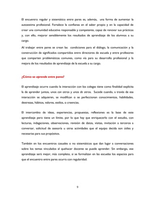 9
El encuentro regular y sistemático entre pares es, además, una forma de aumentar la
autoestima profesional. Fortalece la confianza en el saber propio y en la capacidad de
crear una comunidad educativa responsable y competente, capaz de renovar sus prácticas
y, con ello, mejorar sensiblemente los resultados de aprendizaje de los alumnos a su
cargo.
Al trabajar entre pares se crean las condiciones para el diálogo, la comunicación y la
construcción de significados compartidos entre directores de escuela y entre profesores
que comparten problemáticas comunes, como vía para su desarrollo profesional y la
mejora de los resultados de aprendizaje de la escuela a su cargo.
¿Cómo se aprende entre pares?
El aprendizaje ocurre cuando la interacción con los colegas tiene como finalidad explícita
la de aprender juntos, unos con otros y unos de otros. Sucede cuando, a través de esa
interacción se adquieren, se modifican o se perfeccionan conocimientos, habilidades,
destrezas, hábitos, valores, estilos, o creencias.
El intercambio de ideas, experiencias, propuestas, reflexiones es la base de este
aprendizaje pero tiene un límite, por lo que hay que enriquecerlo con el estudio, con
lecturas, indagaciones, observaciones, revisión de datos, visitas, invitación a terceros a
conversar, solicitud de asesoría u otras actividades que el equipo decida son útiles y
necesarias para sus propósitos.
También en los encuentros casuales o no sistemáticos que dan lugar a conversaciones
sobre los temas vinculados al quehacer docente se puede aprender. Sin embargo, ese
aprendizaje será mejor, más completo, si se formalizan en las escuelas los espacios para
que el encuentro entre pares ocurra con regularidad.
 
