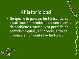 Ahistoricidad Se ignora la génesis histórica  de su cosntrucción  produciendo una suerte de problematización  y/o perdida del  sentido original , el conocimiento se produce en un contexto histórico  