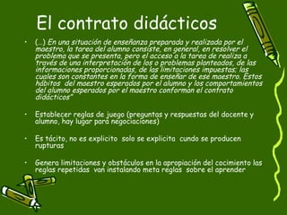 El contrato didácticos  (…)  En una situación de enseñanza preparada y realizada por el maestro, la tarea del alumno consiste, en general, en resolver el problema que se presenta, pero el acceso a la tarea de realiza a través de una interpretación de los o problemas planteados, de las informaciones proporcionadas, de las limitaciones impuestas; las cuales son constantes en la forma de enseñar de ese maestro. Estos hábitos  del maestro esperados por el alumno y los comportamientos del alumno esperados por el maestro conforman el contrato didácticos”   Establecer reglas de juego (preguntas y respuestas del docente y alumno, hay lugar para negociaciones)  Es tácito, no es explicito  solo se explicita  cundo se producen rupturas Genera limitaciones y obstáculos en la apropiación del cocimiento las reglas repetidas  van instalando meta reglas  sobre el aprender  