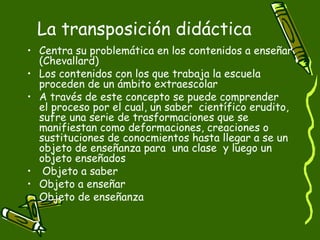 La transposición didáctica Centra su problemática en los contenidos a enseñar (Chevallard)  Los contenidos con los que trabaja la escuela proceden de un ámbito extraescolar  A través de este concepto se puede comprender  el proceso por el cual, un saber  científico erudito, sufre una serie de trasformaciones que se manifiestan como deformaciones, creaciones o sustituciones de conocmientos hasta llegar a se un objeto de enseñanza para  una clase  y luego un objeto enseñados Objeto a saber  Objeto a enseñar Objeto de enseñanza 