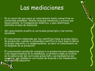 Las mediaciones  En el recorrido que sigue un conocimiento hasta convertirse en contenidos enseñado  median diversas instancias y actores que hacen posible  la transposición didáctica  y que constituyen distintos niveles de mediación  del conocimiento erudito al curriculum prescripto y los textos escolares El conocimiento elaborado por los científicos tiene su propia lógica de producción, cuando la comunidad científica lo hace suyo le marca su propia impronta y lo despersonaliza  es decir el conocimiento se va alejando de su productor El conocimiento producido comienza a re-producirse para adaptarse a los requerimientos de la enseñanza. La primera etapa se localiza en la elaboración del curriculum prescripto. Los mediadores son expertos  que diseñan el curriculum de acuerdo a los lineamientos de la política educativa 