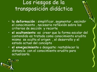 Los riesgos de la transposición didáctica la deformación  : simplificar, segmentar , escindir el conocimiento , necesaria reflexión sobre los criterios de sección  y recorte el ocultamiento : es  creer que la forma escolar del contendido es tratada como conocimiento erudito mismo  se oculta el origen  , el desarrollo y el estado actual del concepto el envejecimiento  o desgaste: restablecer la distancia  con el conocimiento erudito para actualizarlo.  