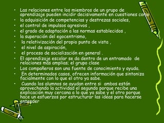 Las relaciones entre los miembros de un grupo de aprendizaje pueden incidir decisivamente en cuestiones como  la adquisición de competencias y destrezas sociales,  el control de impulsos agresivos ,  el grado de adaptación a las normas establecidos ,  la superación del egocentrismo, la relativización del propio punto de vista , el nivel de aspiración, el proceso de socialización en general .  El aprendizaje escolar se da dentro de un entramado  de relaciones más amplias; el grupo clase  Los compañeros son una fuente de conocimiento y ayuda. En determinados casos, ofrecen información que sintoniza facialmente con lo que el otro ya sabe. Cuando los alumnos se ayudan entre si  ambos están aprovechando la actividad el segundo porque recibe una explicación muy cercana a lo que ya sabe y el otro porque hace un esfuerzos por estructurar las ideas para hacerse entender  