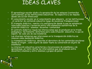 IDEAS CLAVES El aprendizaje escolar alude a la apropiación de los saberes (contenidos curriculares), en las instituciones educativas.  Es específico y se impulsa desde una acción intencional El conocimiento escolar es el conocimiento que adquiere , en las instituciones , el carácter de contenido educativo luego de sucesivas transposiciones El triangulo didáctico  remite a la configuración desde la que se establecen relaciones binarias y ternarias entre tres elementos sustantivas de la situación didáctica : alumnos- docentes –contenidos El contrato didáctico regula las interacciones que se producen en la triada pedagógica. tácitamente, determina para cada situación  educativa, lo que se espera  de cada uno de sus miembros. Las diversas instancias que intervienen en la transposición didáctica se conocen como mediación didáctica La transposición didáctica  describe el derrotero de los contenidos escolares desde su origen , como objeto de saber hasta su conversión en objeto de enseñanza  La interacción educativa caracteriza a los procesos de enseñanza y de aprendizaje, en tanto define los intercambios que se producen entre docentes y alumnos y entre alumnos y grupos de pares. 