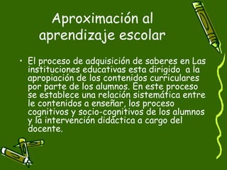 Aproximación al aprendizaje escolar El proceso de adquisición de saberes en Las instituciones educativas esta dirigido  a la apropiación de los contenidos curriculares por parte de los alumnos. En este proceso se establece una relación sistemática entre le contenidos a enseñar, los proceso cognitivos y socio-cognitivos de los alumnos y la intervención didáctica a cargo del docente. 