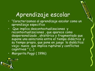 Aprendizaje escolar “ Caracterizamos al aprendizaje escolar como un aprendizaje especifico  Que implica descontextualizaciones  y recontextualizaciones , que aparece como despersonalizado , ahistórico y fragmentado que supone una asincronía entre el tiempo didáctico  y su tiempo propio, que pone en juego  la dialéctica: viejo- nuevo  que implica rupturas y conflictos cognitivos ” (...) Margarita Poggi ( 1996) 