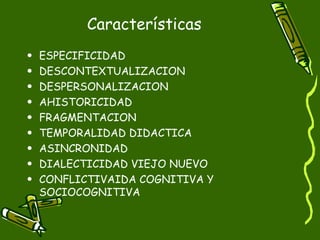 Características ESPECIFICIDAD DESCONTEXTUALIZACION DESPERSONALIZACION AHISTORICIDAD  FRAGMENTACION TEMPORALIDAD DIDACTICA ASINCRONIDAD DIALECTICIDAD VIEJO NUEVO CONFLICTIVAIDA COGNITIVA Y SOCIOCOGNITIVA 