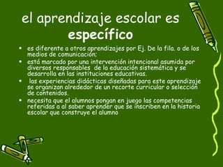 el aprendizaje escolar es  específico es diferente a otros aprendizajes por Ej. De la fila. o de los medios de comunicación; está marcado por una intervención intencional asumida por diversos responsables  de la educación sistemática y se desarrolla en las instituciones educativas. las experiencias didácticas diseñadas para este aprendizaje se organizan alrededor de un recorte curricular o selección de contenidos. necesita que el alumnos pongan en juego las competencias referidas a al saber aprender que se inscriben en la historia escolar que construye el alumno 