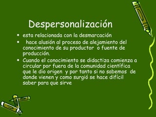 Despersonalización esta relacionada con la desmarcación hace alusión al proceso de alejamiento del conocimiento de su productor  o fuente de producción.  Cuando el conocimiento se didactiza comienza a circular por fuera de la comunidad científica  que le dio origen  y por tanto si no sabemos  de donde vienen y como surgió se hace difícil saber para que sirve 