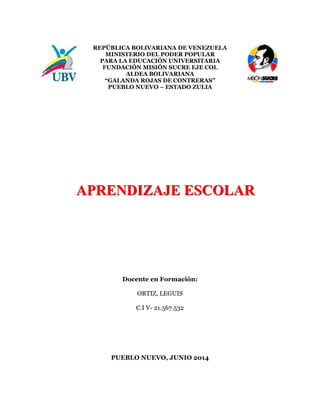 REPÚBLICA BOLIVARIANA DE VENEZUELA
MINISTERIO DEL PODER POPULAR
PARA LA EDUCACIÓN UNIVERSITARIA
FUNDACIÓN MISIÓN SUCRE EJE COL
ALDEA BOLIVARIANA
“GALANDA ROJAS DE CONTRERAS”
PUEBLO NUEVO – ESTADO ZULIA
Docente en Formación:
ORTIZ, LEGUIS
C.I V- 21.567.532
PUEBLO NUEVO, JUNIO 2014
APRENDIZAJE ESCOLAR
 