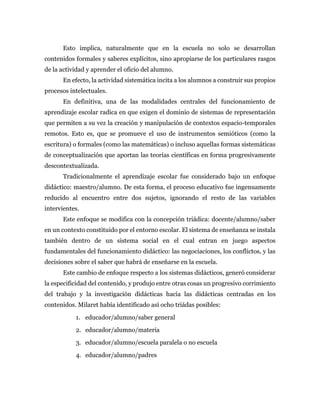 Esto implica, naturalmente que en la escuela no solo se desarrollan
contenidos formales y saberes explícitos, sino apropiarse de los particulares rasgos
de la actividad y aprender el oficio del alumno.
En efecto, la actividad sistemática incita a los alumnos a construir sus propios
procesos intelectuales.
En definitiva, una de las modalidades centrales del funcionamiento de
aprendizaje escolar radica en que exigen el dominio de sistemas de representación
que permiten a su vez la creación y manipulación de contextos espacio-temporales
remotos. Esto es, que se promueve el uso de instrumentos semióticos (como la
escritura) o formales (como las matemáticas) o incluso aquellas formas sistemáticas
de conceptualización que aportan las teorías científicas en forma progresivamente
descontextualizada.
Tradicionalmente el aprendizaje escolar fue considerado bajo un enfoque
didáctico: maestro/alumno. De esta forma, el proceso educativo fue ingenuamente
reducido al encuentro entre dos sujetos, ignorando el resto de las variables
intervientes.
Este enfoque se modifica con la concepción triádica: docente/alumno/saber
en un contexto constituido por el entorno escolar. El sistema de enseñanza se instala
también dentro de un sistema social en el cual entran en juego aspectos
fundamentales del funcionamiento didáctico: las negociaciones, los conflictos, y las
decisiones sobre el saber que habrá de enseñarse en la escuela.
Este cambio de enfoque respecto a los sistemas didácticos, generó considerar
la especificidad del contenido, y produjo entre otras cosas un progresivo corrimiento
del trabajo y la investigación didácticas hacia las didácticas centradas en los
contenidos. Milaret había identificado así ocho triádas posibles:
1. educador/alumno/saber general
2. educador/alumno/materia
3. educador/alumno/escuela paralela o no escuela
4. educador/alumno/padres
 