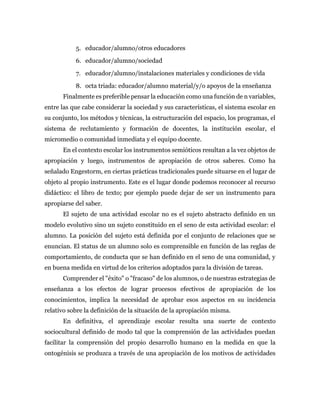 5. educador/alumno/otros educadores
6. educador/alumno/sociedad
7. educador/alumno/instalaciones materiales y condiciones de vida
8. octa triada: educador/alumno material/y/o apoyos de la enseñanza
Finalmente es preferible pensar la educación como una función de n variables,
entre las que cabe considerar la sociedad y sus características, el sistema escolar en
su conjunto, los métodos y técnicas, la estructuración del espacio, los programas, el
sistema de reclutamiento y formación de docentes, la institución escolar, el
micromedio o comunidad inmediata y el equipo docente.
En el contexto escolar los instrumentos semióticos resultan a la vez objetos de
apropiación y luego, instrumentos de apropiación de otros saberes. Como ha
señalado Engestorm, en ciertas prácticas tradicionales puede situarse en el lugar de
objeto al propio instrumento. Este es el lugar donde podemos reconocer al recurso
didáctico: el libro de texto; por ejemplo puede dejar de ser un instrumento para
apropiarse del saber.
El sujeto de una actividad escolar no es el sujeto abstracto definido en un
modelo evolutivo sino un sujeto constituido en el seno de esta actividad escolar: el
alumno. La posición del sujeto está definida por el conjunto de relaciones que se
enuncian. El status de un alumno solo es comprensible en función de las reglas de
comportamiento, de conducta que se han definido en el seno de una comunidad, y
en buena medida en virtud de los criterios adoptados para la división de tareas.
Comprender el "éxito" o "fracaso" de los alumnos, o de nuestras estrategias de
enseñanza a los efectos de lograr procesos efectivos de apropiación de los
conocimientos, implica la necesidad de aprobar esos aspectos en su incidencia
relativo sobre la definición de la situación de la apropiación misma.
En definitiva, el aprendizaje escolar resulta una suerte de contexto
sociocultural definido de modo tal que la comprensión de las actividades puedan
facilitar la comprensión del propio desarrollo humano en la medida en que la
ontogénisis se produzca a través de una apropiación de los motivos de actividades
 