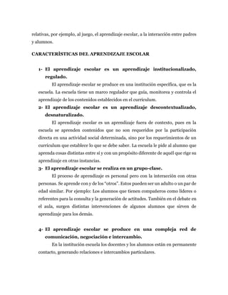 relativas, por ejemplo, al juego, el aprendizaje escolar, a la interacción entre padres
y alumnos.
CARACTERÍSTICAS DEL APRENDIZAJE ESCOLAR
1- El aprendizaje escolar es un aprendizaje institucionalizado,
regulado.
El aprendizaje escolar se produce en una institución específica, que es la
escuela. La escuela tiene un marco regulador que guía, monitorea y controla el
aprendizaje de los contenidos establecidos en el currículum.
2- El aprendizaje escolar es un aprendizaje descontextualizado,
desnaturalizado.
El aprendizaje escolar es un aprendizaje fuera de contexto, pues en la
escuela se aprenden contenidos que no son requeridos por la participación
directa en una actividad social determinada, sino por los requerimientos de un
currículum que establece lo que se debe saber. La escuela le pide al alumno que
aprenda cosas distintas entre sí y con un propósito diferente de aquél que rige su
aprendizaje en otras instancias.
3- El aprendizaje escolar se realiza en un grupo-clase.
El proceso de aprendizaje es personal pero con la interacción con otras
personas. Se aprende con y de los “otros”. Estos pueden ser un adulto o un par de
edad similar. Por ejemplo: Los alumnos que tienen compañeros como líderes o
referentes para la consulta y la generación de actitudes. También en el debate en
el aula, surgen distintas intervenciones de algunos alumnos que sirven de
aprendizaje para los demás.
4- El aprendizaje escolar se produce en una compleja red de
comunicación, negociación e intercambio.
En la institución escuela los docentes y los alumnos están en permanente
contacto, generando relaciones e intercambios particulares.
 