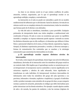 La clase es un sistema social en el que existen conflictos de poder,
atracción, rechazo, negociación, por lo que el aprendizaje escolar es un
aprendizaje múltiple, complejo y contradictorio.
La interacción en el aula no puede ser entendida a partir de un modelo
unidireccional de influencia que va del docente hacia los alumnos. Se trata de un
sistema social con un complejo sistema de comunicaciones; todos los miembros
que forman parte de él afectan y son afectados.
La vida del aula es simultánea, inmediata y poco previsible. Cualquier
pretensión de interpretarla desde una visión simplista o unidireccional está
condenada al fracaso. El aula es como un ecosistema que posee un equilibrio
inestable y complejo: su riqueza solamente puede captarse teniendo en cuenta
los distintos elementos que en ella confluyen: a) elementos que definen el clima
físico y psicosocial (objetivos de la tarea, el clima laboral, expectativas, lugares,
tiempo); b) distintas experiencias personales y sociales; c) diversos mensajes y
formas de comunicación (los contenidos que se enseñan y la estrategia
comunicativa que caracteriza los intercambios en el aula).
5- El aprendizaje escolar supone distintos niveles de
intercambio
En el aula, como espacio de aprendizaje, tienen lugar una serie de influencias
simultáneas, derivadas de la interacción entre los miembros del grupo social en
un contexto dado. Ello implica que el aprendizaje escolar se caracteriza por ser:
a) intrapersonal: al incorporarse nuevos contenidos y nuevos significados en la
estructura cognitiva y afectiva de cada educando, éstos significados se
transforman en cada individuo; b) interpersonal: involucra intercambios de
información entre todos los miembros del grupo del aula (previstos o no
previstos, informales o formales, explícitos o implícitos); c) grupal: el individuo
recibe y produce mensajes como miembro de un grupo de clase, ya que comparte
normas y pautas de actuación, plasmadas en códigos que debe internalizar para
poder interactuar con los demás miembros. Por ejemplo: cuando alguien cambia
de aula o de escuela, las pautas de conducta y aún las normas (régimen de
 