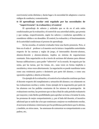 convivencia) serán distintas y darán lugar a la necesidad de adaptarse a nuevos
códigos de conducta y comunicación.
6- El aprendizaje escolar está regulado por las necesidades de
“supervivencia”, la evaluación y el control
El aprendizaje de saberes y actitudes que se da en el aula están
condicionados por la evaluación y el control de una autoridad adulta, que premia
y que castiga, respectivamente, según los saberes y conductas aprendidos se
consideren válidos o no deseables. El control, la evaluación y el funcionamiento
de la autoridad condicionan el proceso de aprendizaje.
En las escuelas, el carácter evaluador tiene una fuerte presencia. Pero, si
bien en el aula el profesor o el maestro son la únicas e inapelables autoridades
respecto de las normas y reglas de juego, el intercambio docente-alumno,
alumno-docente y alumno-alumno, implica un sistema de negociaciones
constante. Esta negociación se da a través de acciones del alumno para obtener
buenas calificaciones y para poder “sobrevivir” en la escuela. Se negocia por las
notas, por las tareas, por los temas, etc., unas veces en forma implícita o
encubierta y otras veces abiertamente. La negociación se puede manifestar tanto
como una resistencia pasiva o desinterés por parte del alumno, o como una
oposición explícita y abierta al docente.
Un ejemplo de la evaluación y el control es la evaluación continua que hace
el docente respecto del cumplimiento y actuación del alumno y no solamente en
las evaluaciones escritas y orales. Como ejemplo de la negociación por parte de
los alumnos son los pedidos constantes de los mismos de postergación de
evaluaciones escritas, las presiones que se dan a final de cada período evaluatorio
por mayores y más fáciles posibilidades para aprobar un tema o levantar la nota,
las promesas de mejor comportamiento; y, por el lado del docente, el incentivo
adicional que se suele dar a los que comienzan a mejorar su rendimiento escolar,
el acercarse al alumno e interesarse por los problemas particulares que lo afectan,
y también, en otros casos, las amenazas de comunicar su comportamiento a sus
padres, etc..
 