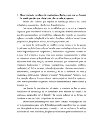 7- El aprendizaje escolar está regulado por las tareas y por las formas
de participación que el docente y la escuela proponen
Existen dos factores que regulan el aprendizaje escolar: las tareas
pedagógicas o académicas y las formas de participación.
Las tareas pedagógicas son las actividades que la escuela y el docente
organizan para concretar el currículum. Es el conjunto de tareas estructuradas
que deben ser cumplidas por el individuo y el grupo. Por ejemplo: los contenidos
y plazos contenidos en la planificación a nivel de aula en cada área, las actividades
programadas, las guías de estudio, los trabajos prácticos, etc.
La forma de participación se establece en las normas y en las pautas
(explícitas o implícitas) que ordenan las relaciones en el aula y en la escuela. Esta
forma de participación va a depender: a) de las formas de gobierno y control en
la clase (si el profesor es o no de retar a sus alumnos constantemente, si utiliza
un tono suave o fuerte y despectivo en el trato, si los alumnos participan de las
decisiones de la clase, etc.); b) del clima psicosocial que se establece para las
relaciones horizontales y verticales (competencia, cooperación, conflicto,
rivalidades); c) de los patrones culturales (prejuicios, relaciones autoritarias o
democráticas, concepción de la autoridad); d) de la definición de roles y
estereotipos individuales (“alumno-problema”, “trabajadores”, “genios”, etc.).
Por ejemplo: algunos docentes tienen ciertos prejuicios hacia los repitentes;
otros tienen problemas de género: realizan discriminaciones entre varones y
mujeres, etc.
Las formas de participación, al afectar la conducta de las personas,
condicionan el aprendizaje de los contenidos. Pero también las tareas y los
contenidos propuestos por el docente y la escuela influyen en las formas de
relacionarse y de participar por parte de los alumnos.
Existe una influencia recíproca entre ambos factores. Por ejemplo: no va a
ser la misma reacción por parte de los alumnos ante un profesor que les entrega
una fotocopia de un tema extenso y complejo y, casi sin explicar ni de realizar
actividades en torno a la misma, les pide que la estudien para una evaluación en
 