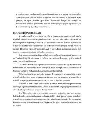 la próxima clase, que la reacción ante el docente que se preocupa por desarrollar
estrategias para que los alumnos accedan más fácilmente al contenido. Otro
ejemplo, es aquel profesor que tarda demasiado tiempo en corregir las
evaluaciones escritas, generando, con esa estrategia pedagógica equivocada, la
disconformidad por parte de los alumnos.
EL APRENDIZAJE HUMANO
Se produce unido a una forma de vida, a una estructura determinada por la
realidad, los seres humanos no podrían aprender a contar si todos los objetos que los
rodean aparecieran y desaparecieran continuamente. También dice que aprendemos
a usar las palabras que se refieren a los distintos colores porque existen cosas de
colores diferentes en nuestro entorno. Así el aprendizaje está condicionado por
nuestro entorno, es decir, en los hechos naturales.
Esta postura respecto del aprendizaje en un enfoque humno tiene que ver con
su Teoría del Significado donde la realidad determina el lenguaje y por lo tanto al
sujeto que utiliza el lenguaje.
Las formas de vida son captadas sensorialmente y constituye el determinante
fundamental del aprendizaje de los conceptos. Tales conceptos están presentes en el
lenguaje y, a través de la gramática, conectan con la realidad.
Wittgenstein separa el aprender humano de cualquier otro aprendizaje, en ese
aprendizaje humano se da el pensamiento cosa que no ocurre en el aprendizaje
animal, aunque para ambos se pueda a veces usar el término aprender.
Establece el nexo entre pensamiento y acción concibiendo el pensamiento
como algo específicamente humano. Donde el nexo entre lenguaje y pensamiento la
actividad de aprender está cargada de significado.
Esta diferencia entre el aprendizaje humano y animal es algo que aparece
habitualmente asociado al empleo ordinario del término `pensar', pues cuando se
aprende de un modo determinado se ejercitan actos de pensamiento. Así el aprender
humano no sólo supone la capacidad de pensar sino que, además lo muestra en su
actividad.
 