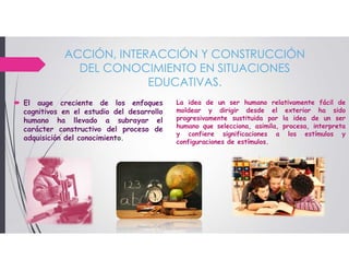 ACCIÓN, INTERACCIÓN Y CONSTRUCCIÓN
DEL CONOCIMIENTO EN SITUACIONES
EDUCATIVAS.
 El auge creciente de los enfoques
cognitivos en el estudio del desarrollo
humano ha llevado a subrayar el
carácter constructivo del proceso de
adquisición del conocimiento.
La idea de un ser humano relativamente fácil de
moldear y dirigir desde el exterior ha sido
progresivamente sustituida por la idea de un ser
humano que selecciona, asimila, procesa, interpreta
y confiere significaciones a los estímulos y
configuraciones de estímulos.
 