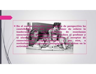  En el campo educativo, este cambio de perspectiva ha
contribuido, por una parte, a poner de relieve lo
inadecuado de unos métodos de enseñanza
esencialmente expositivos que conciben al profesor y
al alumno como simples transmisor y receptor de
conocimientos respectivamente, y por otra, a
revitalizar las propuestas pedagógicas que sitúan en la
actividad.
 