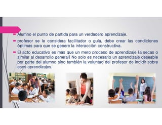  Alumno el punto de partida para un verdadero aprendizaje.
 profesor se le considera facilitador o guía, debe crear las condiciones
óptimas para que se genere la interacción constructiva.
 El acto educativo es más que un mero proceso de aprendizaje (a secas o
similar al desarrollo general) No solo es necesario un aprendizaje deseable
por parte del alumno sino también la voluntad del profesor de incidir sobre
esos aprendizajes.
 