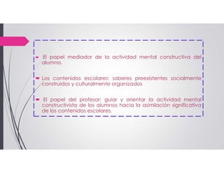  El papel mediador de la actividad mental constructiva del
alumno.
 Los contenidos escolares: saberes preexistentes socialmente
construidos y culturalmente organizados
 El papel del profesor: guiar y orientar la actividad mental
constructivista de los alumnos hacia la asimilación significativa
de los contenidos escolares.
 