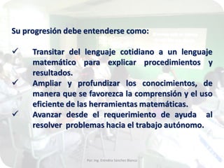Su progresión debe entenderse como:




Transitar del lenguaje cotidiano a un lenguaje
matemático para explicar procedimientos y
resultados.
Ampliar y profundizar los conocimientos, de
manera que se favorezca la comprensión y el uso
eficiente de las herramientas matemáticas.
Avanzar desde el requerimiento de ayuda al
resolver problemas hacia el trabajo autónomo.

Por: Ing. Eréndira Sánchez Blanco

 