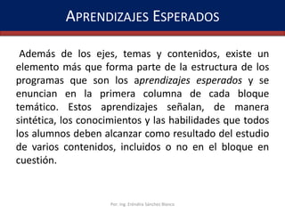 APRENDIZAJES ESPERADOS
Además de los ejes, temas y contenidos, existe un
elemento más que forma parte de la estructura de los
programas que son los aprendizajes esperados y se
enuncian en la primera columna de cada bloque
temático. Estos aprendizajes señalan, de manera
sintética, los conocimientos y las habilidades que todos
los alumnos deben alcanzar como resultado del estudio
de varios contenidos, incluidos o no en el bloque en
cuestión.

Por: Ing. Eréndira Sánchez Blanco

 