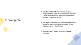 El divergente
• Manifiestan habilidades dominantes que se
observan en las áreas de la experiencia concreta
y observación reflexiva, esencialmente todo lo
opuesto a los convergentes.
• Son buenos para captar la totadlidad y organizar
pequeños fragmentos de información en un
todo coherente y significativo.
• Los divergentes suelen ser emocionales y
creativos.
 
