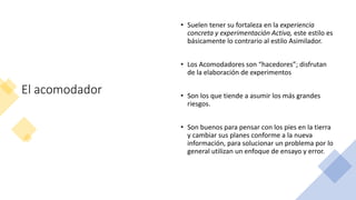 El acomodador
• Suelen tener su fortaleza en la experiencia
concreta y experimentación Activa, este estilo es
básicamente lo contrario al estilo Asimilador.
• Los Acomodadores son “hacedores”; disfrutan
de la elaboración de experimentos
• Son los que tiende a asumir los más grandes
riesgos.
• Son buenos para pensar con los pies en la tierra
y cambiar sus planes conforme a la nueva
información, para solucionar un problema por lo
general utilizan un enfoque de ensayo y error.
 