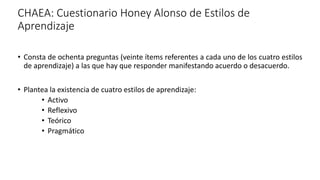 CHAEA: Cuestionario Honey Alonso de Estilos de
Aprendizaje
• Consta de ochenta preguntas (veinte ítems referentes a cada uno de los cuatro estilos
de aprendizaje) a las que hay que responder manifestando acuerdo o desacuerdo.
• Plantea la existencia de cuatro estilos de aprendizaje:
• Activo
• Reflexivo
• Teórico
• Pragmático
 