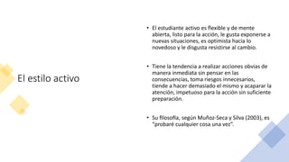 El estilo activo
• El estudiante activo es flexible y de mente
abierta, listo para la acción, le gusta exponerse a
nuevas situaciones, es optimista hacia lo
novedoso y le disgusta resistirse al cambio.
• Tiene la tendencia a realizar acciones obvias de
manera inmediata sin pensar en las
consecuencias, toma riesgos innecesarios,
tiende a hacer demasiado el mismo y acaparar la
atención, impetuoso para la acción sin suficiente
preparación.
• Su filosofía, según Muñoz-Seca y Silva (2003), es
“probaré cualquier cosa una vez”.
 