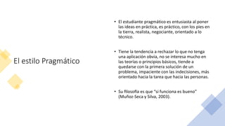 El estilo Pragmático
• El estudiante pragmático es entusiasta al poner
las ideas en práctica, es práctico, con los pies en
la tierra, realista, negociante, orientado a lo
técnico.
• Tiene la tendencia a rechazar lo que no tenga
una aplicación obvia, no se interesa mucho en
las teorías o principios básicos, tiende a
quedarse con la primera solución de un
problema, impaciente con las indecisiones, más
orientado hacia la tarea que hacia las personas.
• Su filosofía es que “si funciona es bueno”
(Muñoz-Seca y Silva, 2003).
 
