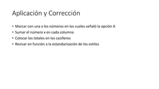 Aplicación y Corrección
• Marcar con una x los números en los cuales señaló la opción A
• Sumar el número x en cada columna
• Colocar los totales en los casilleros
• Revisar en función a la estandarización de los estilos
 