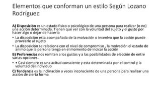 Elementos que conforman un estilo Según Lozano
Rodríguez:
A) Disposición es un estado fisico o psicológico de una persona para realizar (o no)
una acción determinada. Tienen que ver con la voluntad del sujeto y el gusto por
hacer algo o dejar de hacerlo
• La disposición esta acompañada de la moIvación o incenIvo que la acción puede
proveerle al sujeto
• La disposición se relaciona con el nivel de compromiso , la moIvación el estado de
animo que la persona tenga en el momento de incicar la acción
B) Preferencias nos remiten a los gustos y a las posibilidades de elección de entre
varias opciones .
• • Casi siempre es una acItud consciente y esta determinada por el control y la
voluntad del individuo
C) Tendencia es la inclinación a veces inconsciente de una persona para realizar una
acción de cierta forma
 