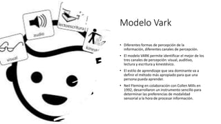Modelo Vark
• Diferentes formas de percepción de la
información, diferentes canales de percepción.
• El modelo VARK permite identificar el mejor de los
tres canales de percepción: visual, auditivo,
lectura y escritura y kinestésico.
• El estilo de aprendizaje que sea dominante va a
definir el método más apropiado para que una
persona pueda aprender.
• Neil Fleming en colaboración con Collen Mills en
1992, desarrollaron un instrumento sencillo para
determinar las preferencias de modalidad
sensorial a la hora de procesar información.
 