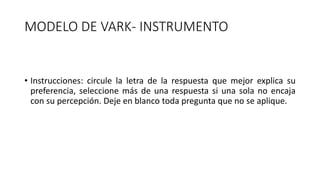 MODELO DE VARK- INSTRUMENTO
• Instrucciones: circule la letra de la respuesta que mejor explica su
preferencia, seleccione más de una respuesta si una sola no encaja
con su percepción. Deje en blanco toda pregunta que no se aplique.
 